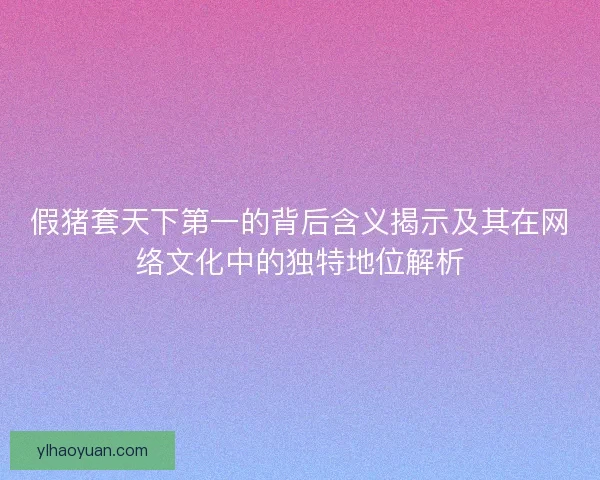 假猪套天下第一的背后含义揭示及其在网络文化中的独特地位解析