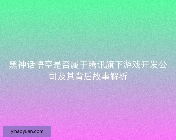 黑神话悟空是否属于腾讯旗下游戏开发公司及其背后故事解析