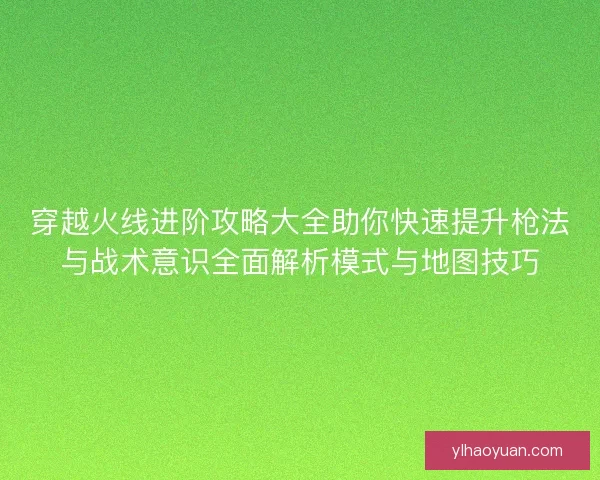穿越火线进阶攻略大全助你快速提升枪法与战术意识全面解析模式与地图技巧