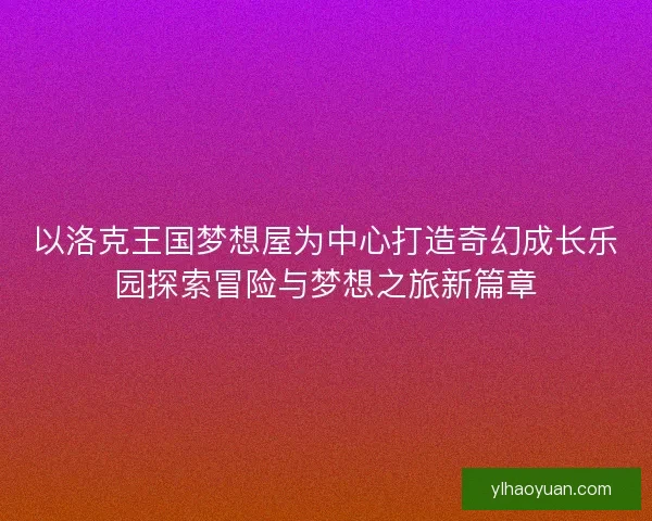 以洛克王国梦想屋为中心打造奇幻成长乐园探索冒险与梦想之旅新篇章