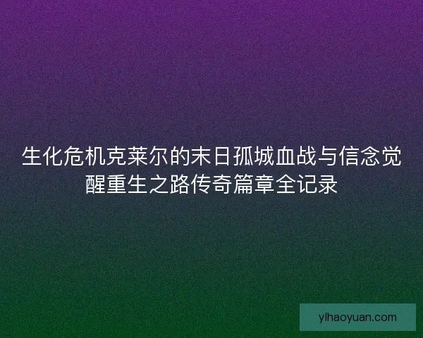 生化危机克莱尔的末日孤城血战与信念觉醒重生之路传奇篇章全记录