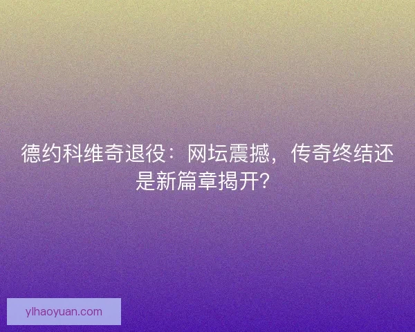 德约科维奇退役：网坛震撼，传奇终结还是新篇章揭开？