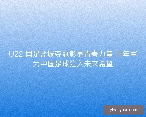 U22 国足盐城夺冠彰显青春力量 青年军为中国足球注入未来希望