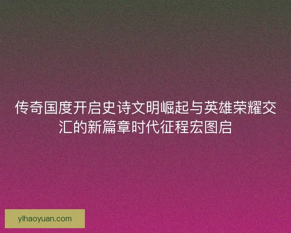 传奇国度开启史诗文明崛起与英雄荣耀交汇的新篇章时代征程宏图启