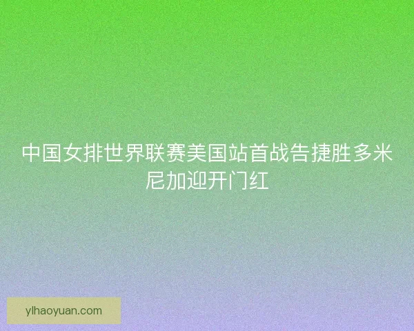中国女排世界联赛美国站首战告捷胜多米尼加迎开门红