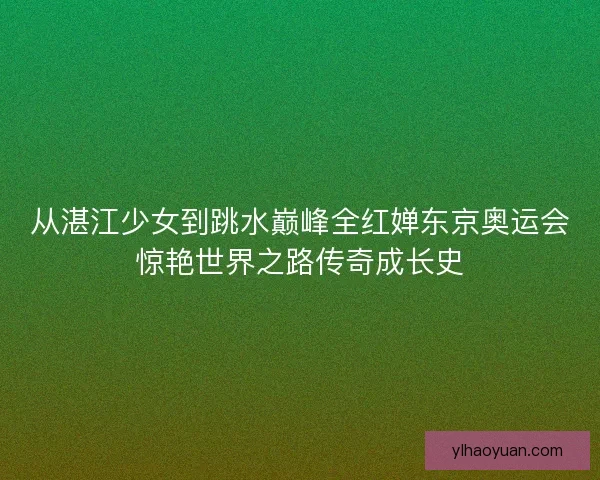 从湛江少女到跳水巅峰全红婵东京奥运会惊艳世界之路传奇成长史