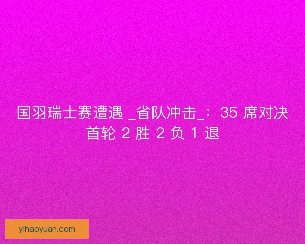 国羽瑞士赛遭遇 _省队冲击_：35 席对决首轮 2 胜 2 负 1 退