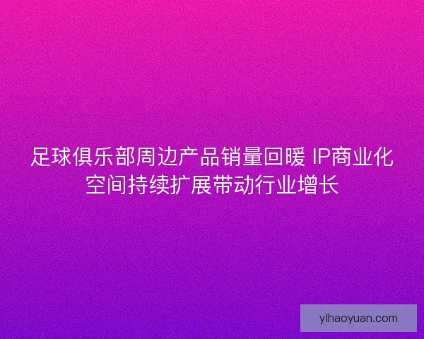 足球俱乐部周边产品销量回暖 IP商业化空间持续扩展带动行业增长