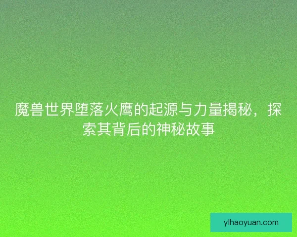 魔兽世界堕落火鹰的起源与力量揭秘，探索其背后的神秘故事