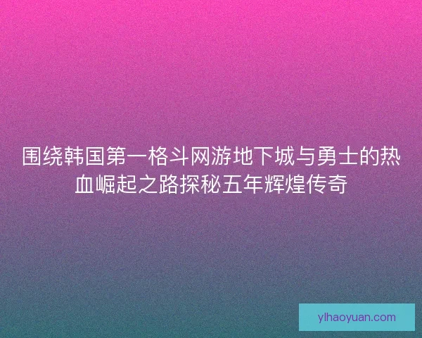 围绕韩国第一格斗网游地下城与勇士的热血崛起之路探秘五年辉煌传奇