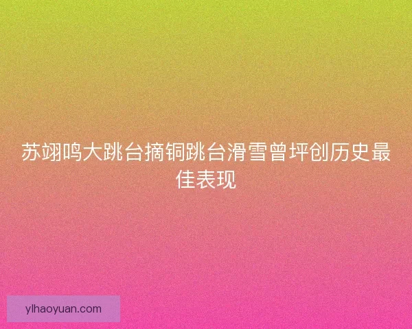 苏翊鸣大跳台摘铜跳台滑雪曾坪创历史最佳表现 苏翊鸣大跳台摘铜跳台滑雪曾坪创历史最佳表现