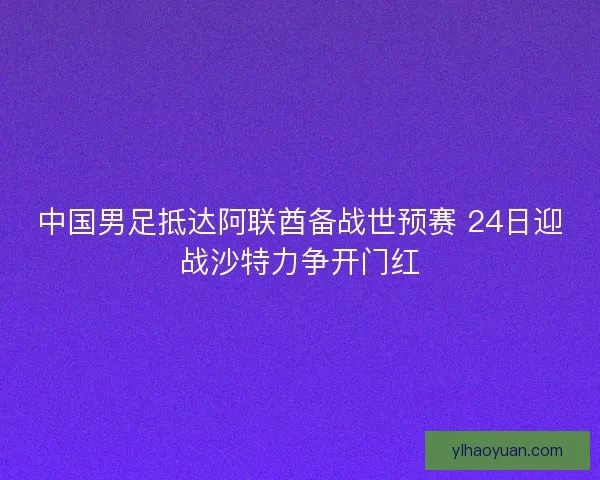 中国男足抵达阿联酋备战世预赛 24日迎战沙特力争开门红