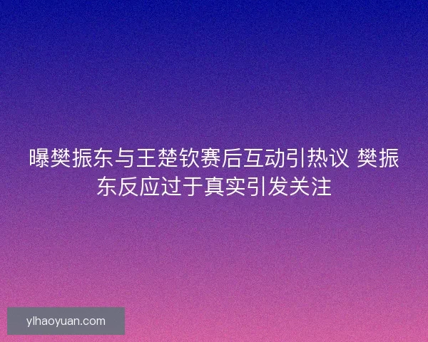 曝樊振东与王楚钦赛后互动引热议 樊振东反应过于真实引发关注