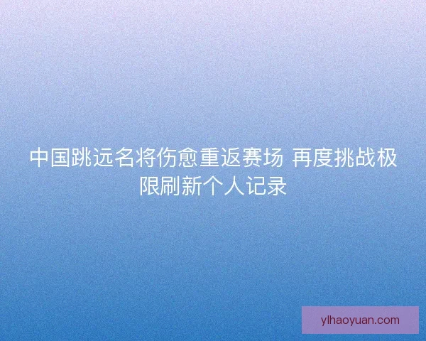 中国跳远名将伤愈重返赛场 再度挑战极限刷新个人记录 中国跳远名将伤愈重返赛场 再度挑战极限刷新个人记录