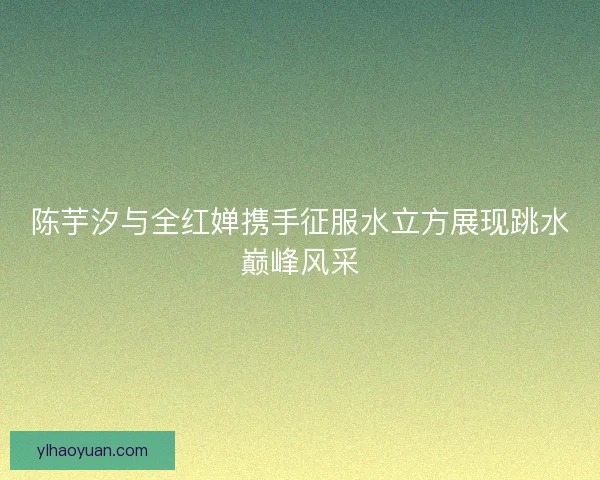 陈芋汐与全红婵携手征服水立方展现跳水巅峰风采