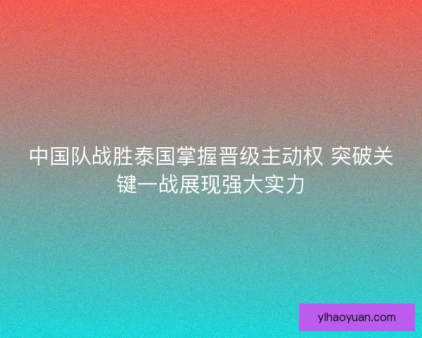 中国队战胜泰国掌握晋级主动权 突破关键一战展现强大实力