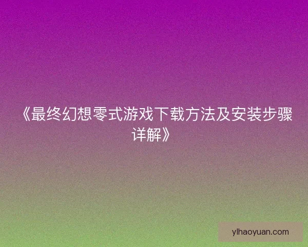 《最终幻想零式游戏下载方法及安装步骤详解》 《最终幻想零式游戏下载方法及安装步骤详解》