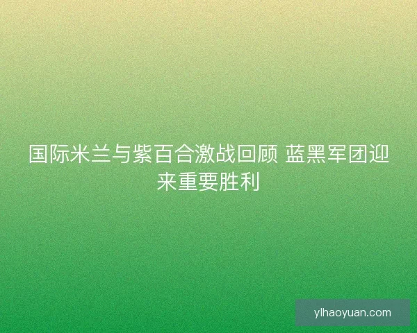 国际米兰与紫百合激战回顾 蓝黑军团迎来重要胜利 国际米兰与紫百合激战回顾 蓝黑军团迎来重要胜利