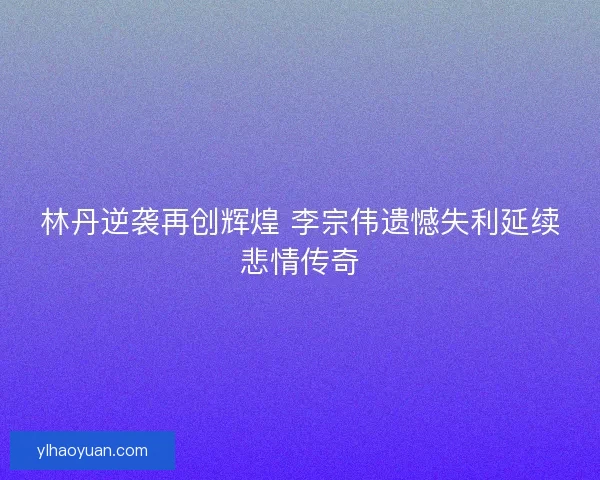 林丹逆袭再创辉煌 李宗伟遗憾失利延续悲情传奇