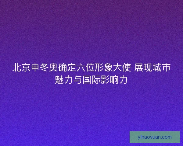 北京申冬奥确定六位形象大使 展现城市魅力与国际影响力