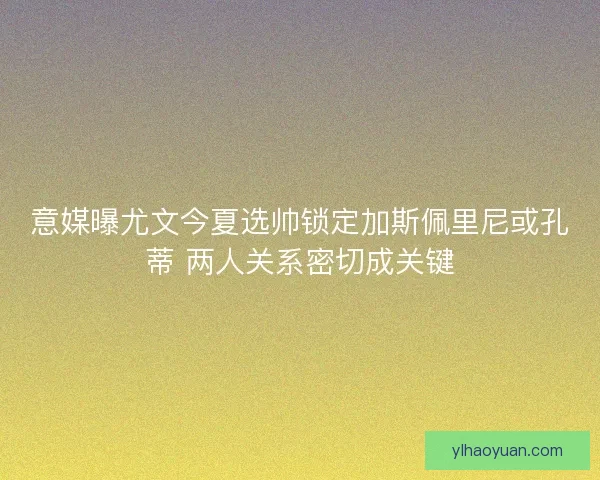 意媒曝尤文今夏选帅锁定加斯佩里尼或孔蒂 两人关系密切成关键